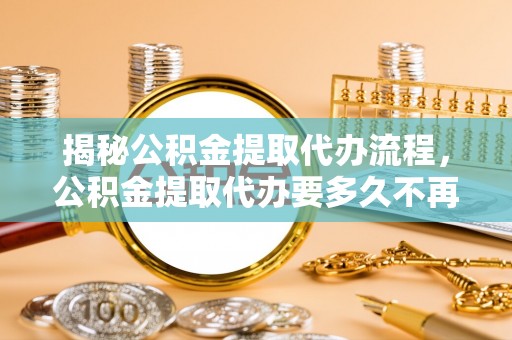百色揭秘公积金提取代办流程，公积金提取代办要多久不再是谜题