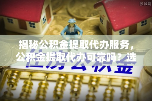 百色揭秘公积金提取代办服务，公积金提取代办可靠吗？选择需谨慎